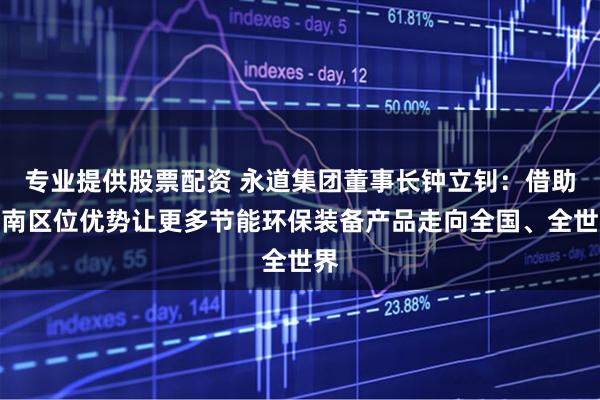 专业提供股票配资 永道集团董事长钟立钊：借助河南区位优势让更多节能环保装备产品走向全国、全世界
