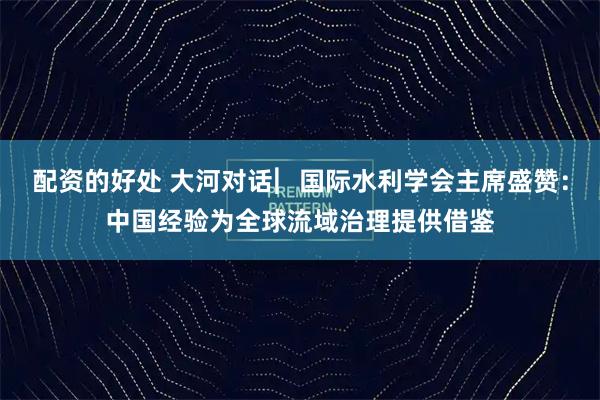 配资的好处 大河对话︳国际水利学会主席盛赞：中国经验为全球流域治理提供借鉴