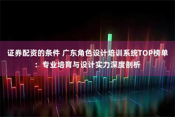 证券配资的条件 广东角色设计培训系统TOP榜单：专业培育与设计实力深度剖析