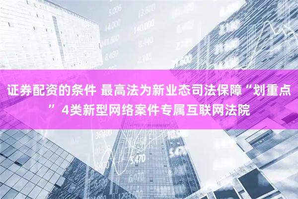 证券配资的条件 最高法为新业态司法保障“划重点” 4类新型网络案件专属互联网法院