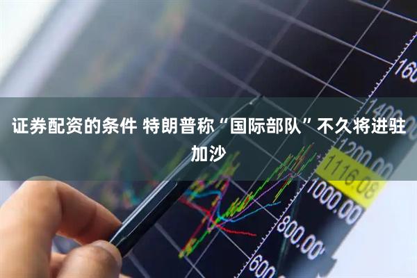 证券配资的条件 特朗普称“国际部队”不久将进驻加沙