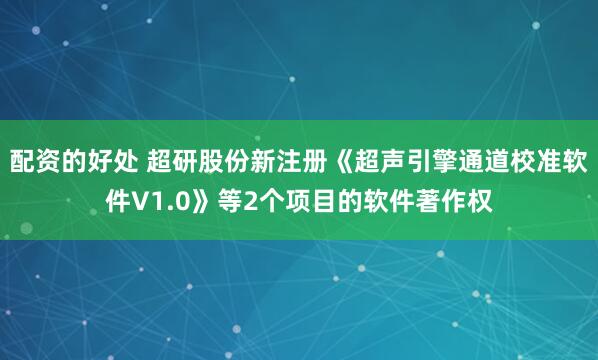 配资的好处 超研股份新注册《超声引擎通道校准软件V1.0》等2个项目的软件著作权