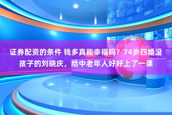 证券配资的条件 钱多真能幸福吗？74岁四婚没孩子的刘晓庆，给中老年人好好上了一课