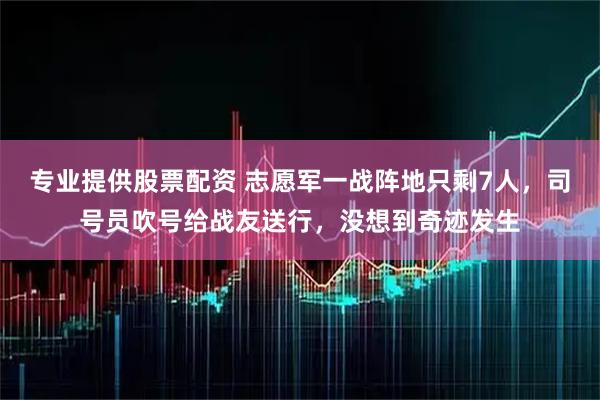 专业提供股票配资 志愿军一战阵地只剩7人，司号员吹号给战友送行，没想到奇迹发生