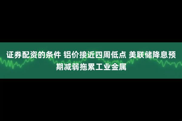证券配资的条件 铝价接近四周低点 美联储降息预期减弱拖累工业金属