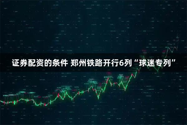 证券配资的条件 郑州铁路开行6列“球迷专列”